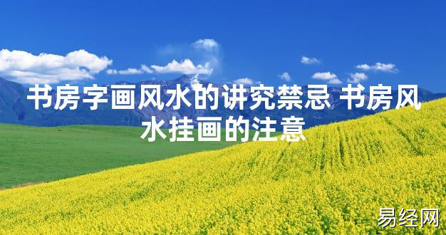 【2024最新风水】书房字画风水的讲究禁忌 书房风水挂画的注意【好运风水】